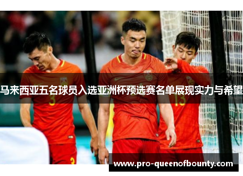 马来西亚五名球员入选亚洲杯预选赛名单展现实力与希望 马来西亚五名球员入选亚洲杯预选赛名单展现实力与希望
