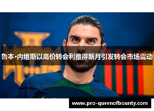 鲁本·内维斯以高价转会利雅得新月引发转会市场震动 鲁本·内维斯以高价转会利雅得新月引发转会市场震动